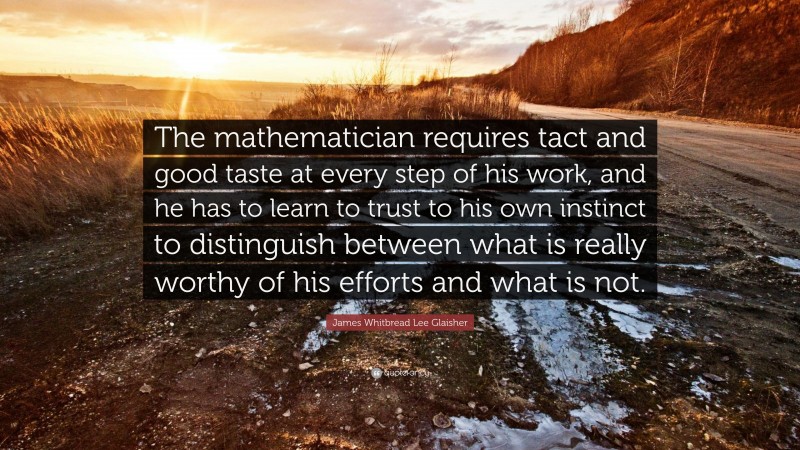 James Whitbread Lee Glaisher Quote: “The mathematician requires tact and good taste at every step of his work, and he has to learn to trust to his own instinct to distinguish between what is really worthy of his efforts and what is not.”