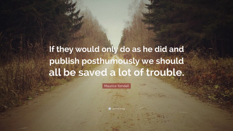 Maurice Kendall Quote: “If they would only do as he did and publish posthumously we should all be saved a lot of trouble.”