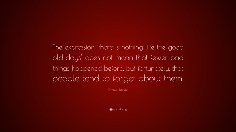 Ernesto Sabato Quote: “The expression ‘there is nothing like the good old days’ does not mean that fewer bad things happened before, but fortunately, that people tend to forget about them.”