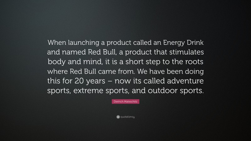 Dietrich Mateschitz Quote: “When launching a product called an Energy Drink and named Red Bull, a product that stimulates body and mind, it is a short step to the roots where Red Bull came from. We have been doing this for 20 years – now its called adventure sports, extreme sports, and outdoor sports.”