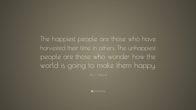 John C. Maxwell Quote: “The happiest people are those who have harvested their time in others. The unhappiest people are those who wonder how the world is going to make them happy.”