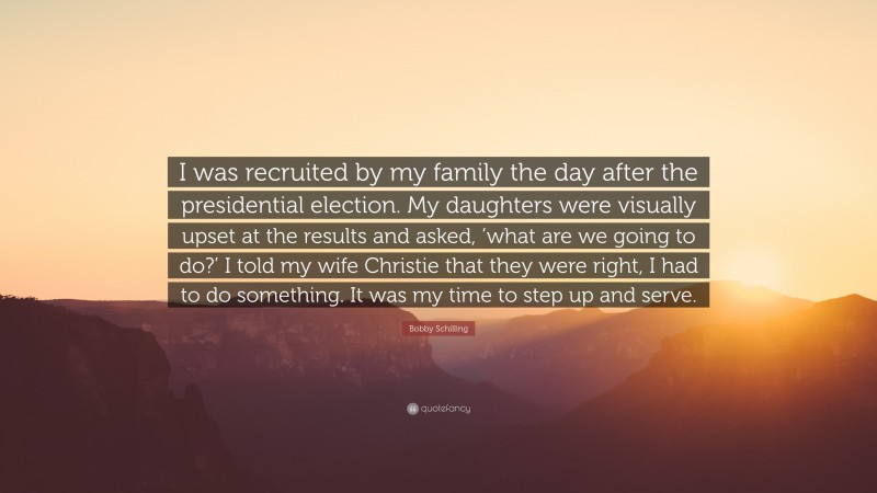 Bobby Schilling Quote: “I was recruited by my family the day after the presidential election. My daughters were visually upset at the results and asked, ‘what are we going to do?’ I told my wife Christie that they were right, I had to do something. It was my time to step up and serve.”