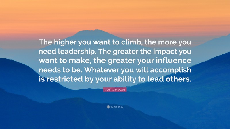 John C. Maxwell Quote: “The higher you want to climb, the more you need leadership. The greater the impact you want to make, the greater your influence needs to be. Whatever you will accomplish is restricted by your ability to lead others.”