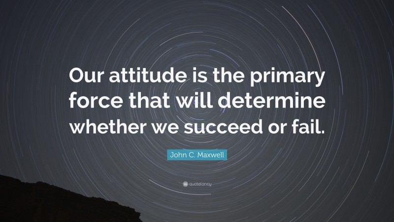 John C. Maxwell Quote: “Our attitude is the primary force that will determine whether we succeed or fail.”