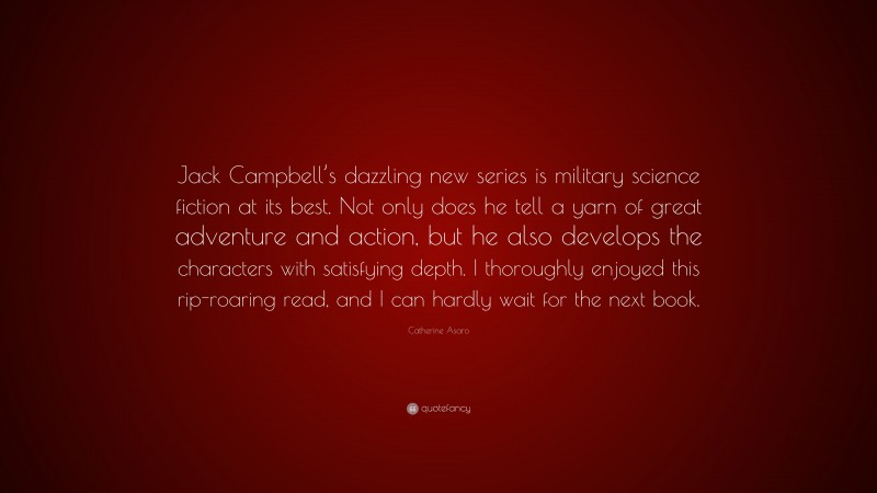 Catherine Asaro Quote: “Jack Campbell’s dazzling new series is military science fiction at its best. Not only does he tell a yarn of great adventure and action, but he also develops the characters with satisfying depth. I thoroughly enjoyed this rip-roaring read, and I can hardly wait for the next book.”