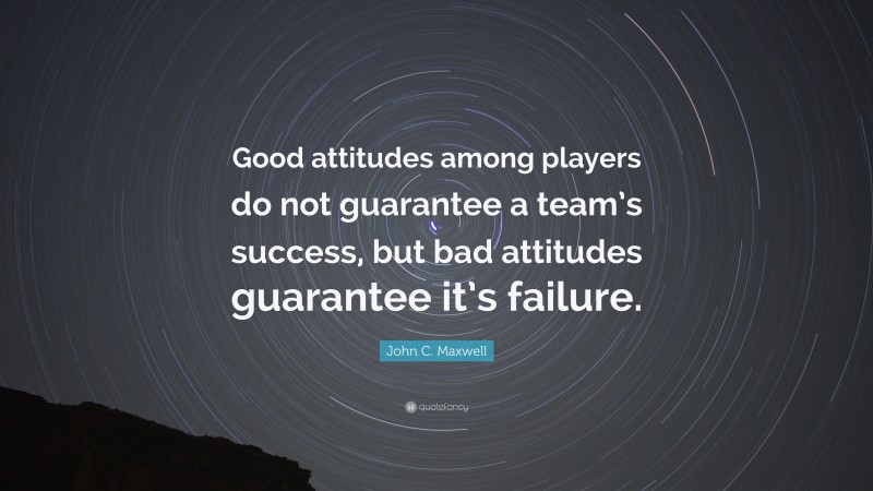John C. Maxwell Quote: “Good attitudes among players do not guarantee a team’s success, but bad attitudes guarantee it’s failure.”