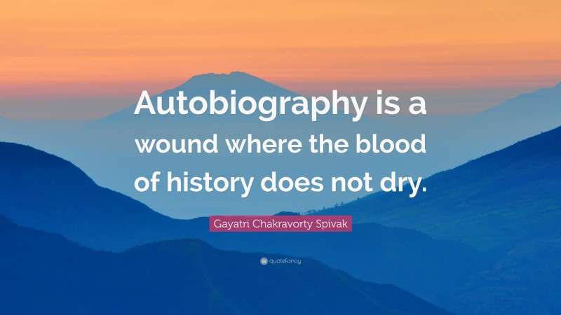 Gayatri Chakravorty Spivak Quote: “Autobiography is a wound where the blood of history does not dry.”