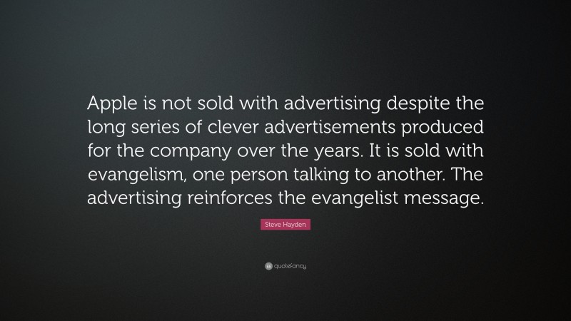 Steve Hayden Quote: “Apple is not sold with advertising despite the long series of clever advertisements produced for the company over the years. It is sold with evangelism, one person talking to another. The advertising reinforces the evangelist message.”