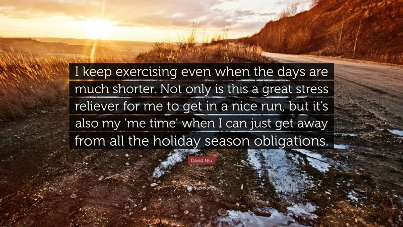 David Niu Quote: “I keep exercising even when the days are much shorter. Not only is this a great stress reliever for me to get in a nice run, but it’s also my ‘me time’ when I can just get away from all the holiday season obligations.”