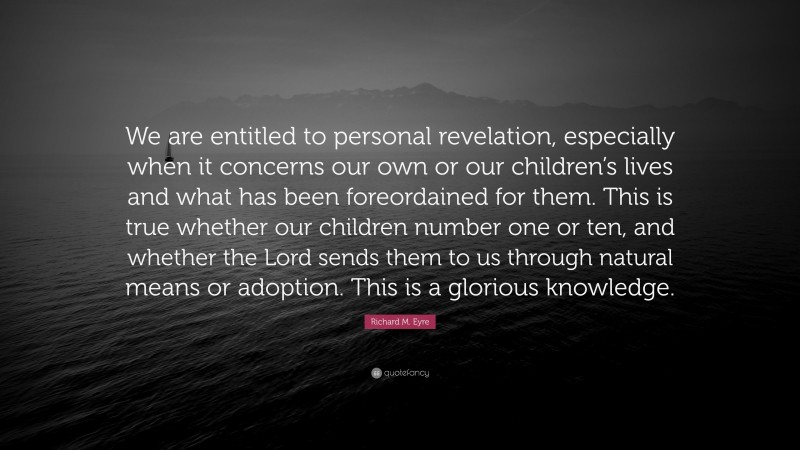 Richard M. Eyre Quote: “We are entitled to personal revelation, especially when it concerns our own or our children’s lives and what has been foreordained for them. This is true whether our children number one or ten, and whether the Lord sends them to us through natural means or adoption. This is a glorious knowledge.”