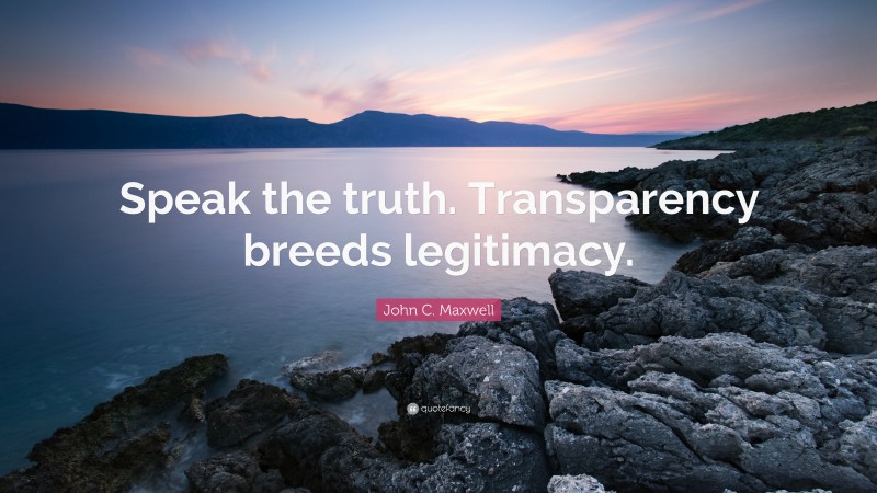 John C. Maxwell Quote: “Speak the truth. Transparency breeds legitimacy.”
