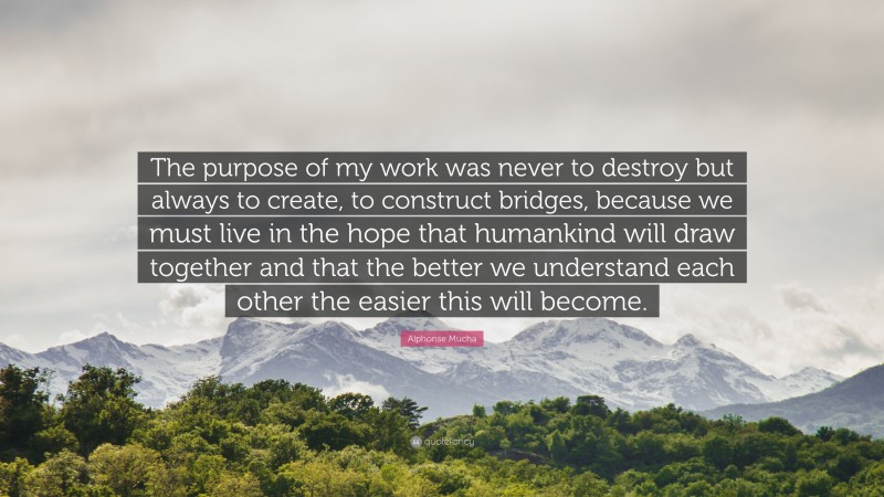 Alphonse Mucha Quote: “The purpose of my work was never to destroy but always to create, to construct bridges, because we must live in the hope that humankind will draw together and that the better we understand each other the easier this will become.”