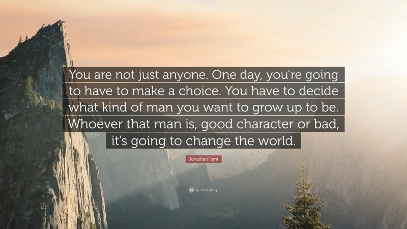 Jonathan Kent Quote: “You are not just anyone. One day, you’re going to have to make a choice. You have to decide what kind of man you want to grow up to be. Whoever that man is, good character or bad, it’s going to change the world.”
