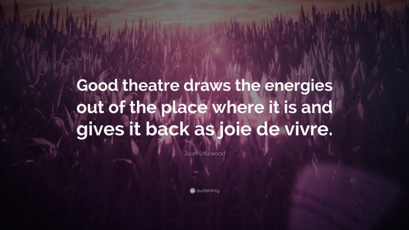 Joan Littlewood Quote: “Good theatre draws the energies out of the place where it is and gives it back as joie de vivre.”