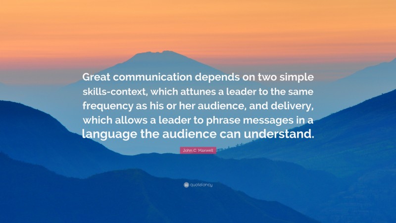 John C. Maxwell Quote: “Great communication depends on two simple skills-context, which attunes a leader to the same frequency as his or her audience, and delivery, which allows a leader to phrase messages in a language the audience can understand.”