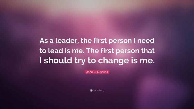 John C. Maxwell Quote: “As a leader, the first person I need to lead is me. The first person that I should try to change is me.”