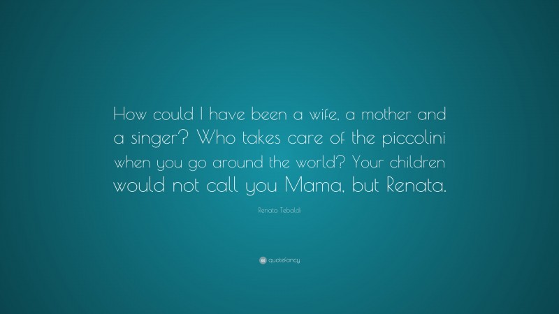 Renata Tebaldi Quote: “How could I have been a wife, a mother and a singer? Who takes care of the piccolini when you go around the world? Your children would not call you Mama, but Renata.”