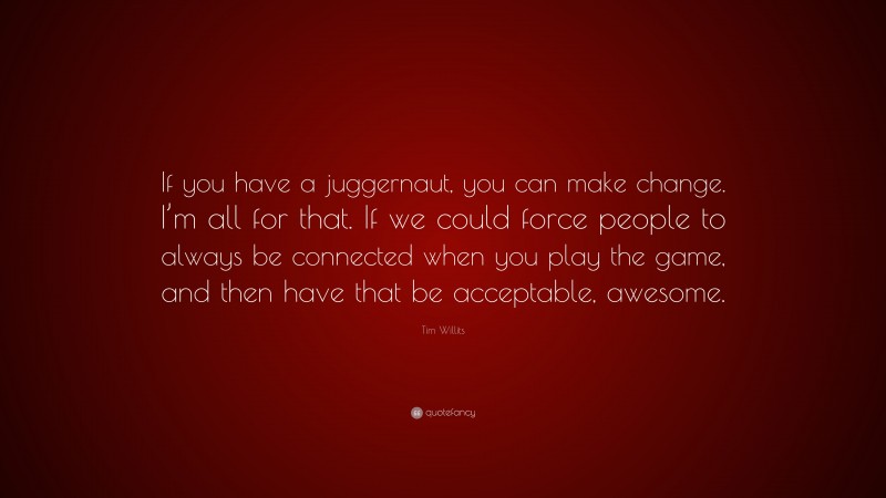 Tim Willits Quote: “If you have a juggernaut, you can make change. I’m all for that. If we could force people to always be connected when you play the game, and then have that be acceptable, awesome.”