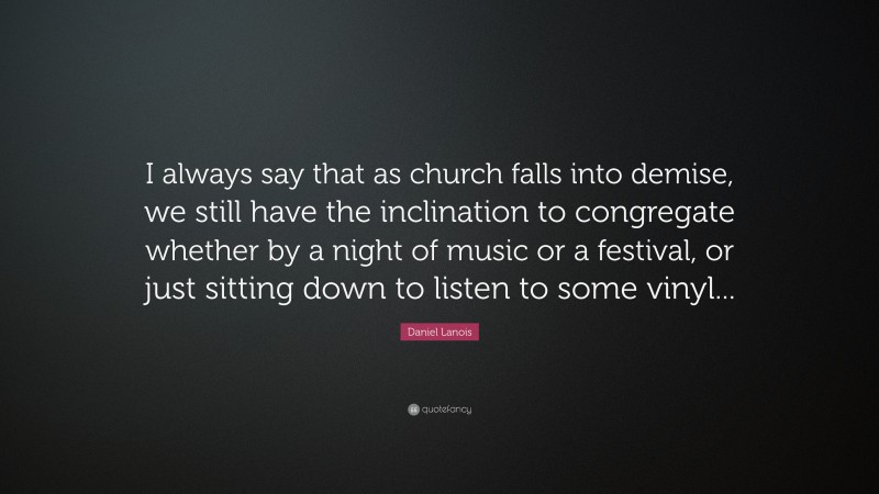 Daniel Lanois Quote: “I always say that as church falls into demise, we still have the inclination to congregate whether by a night of music or a festival, or just sitting down to listen to some vinyl...”