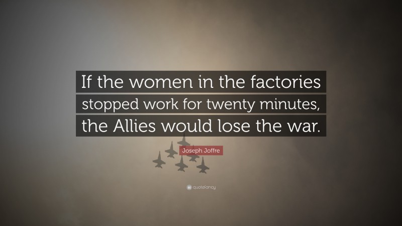 Joseph Joffre Quote: “If the women in the factories stopped work for twenty minutes, the Allies would lose the war.”