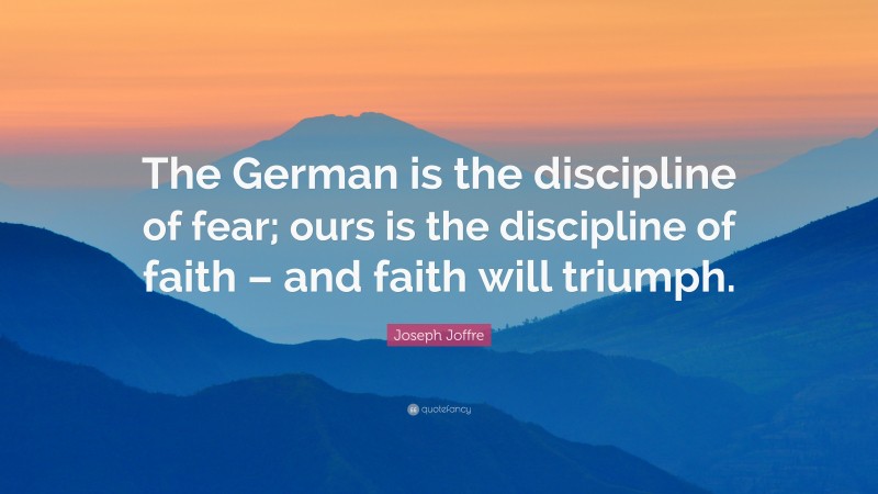 Joseph Joffre Quote: “The German is the discipline of fear; ours is the discipline of faith – and faith will triumph.”