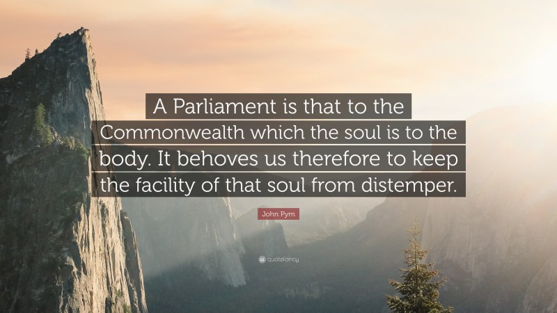 John Pym Quote: “A Parliament is that to the Commonwealth which the soul is to the body. It behoves us therefore to keep the facility of that soul from distemper.”