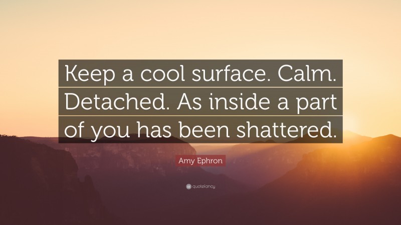 Amy Ephron Quote: “Keep a cool surface. Calm. Detached. As inside a part of you has been shattered.”
