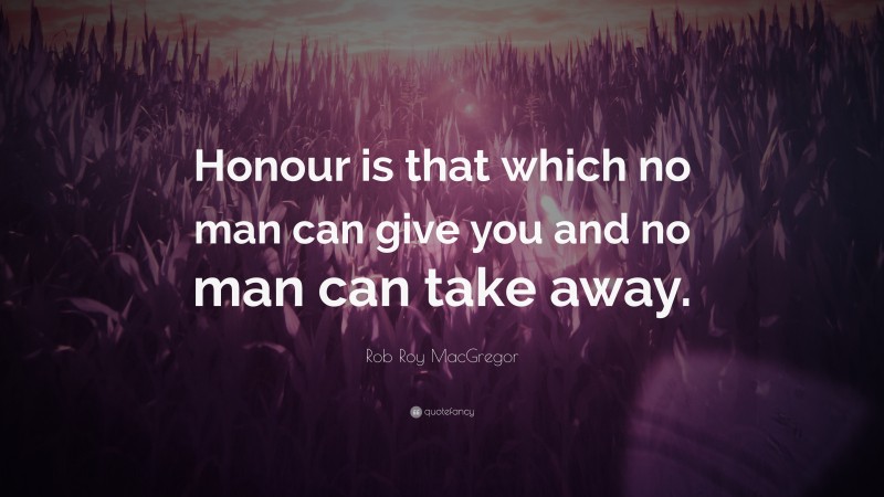 Rob Roy MacGregor Quote: “Honour is that which no man can give you and no man can take away.”