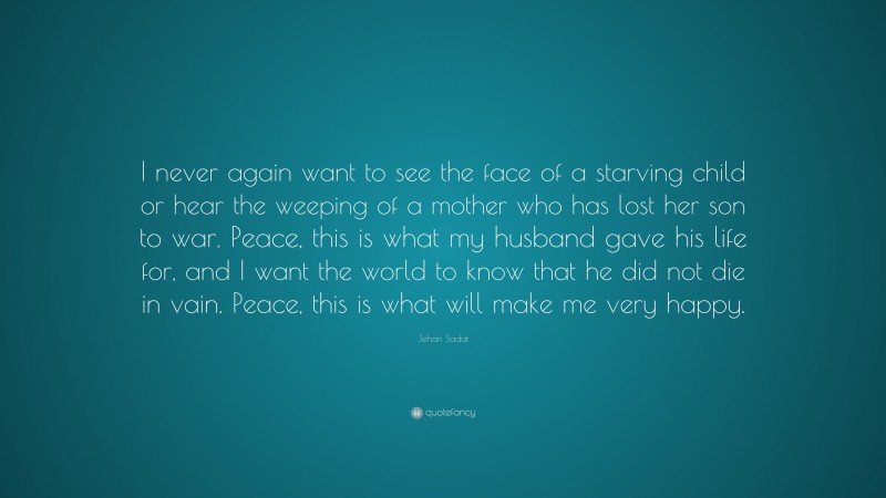 Jehan Sadat Quote: “I never again want to see the face of a starving child or hear the weeping of a mother who has lost her son to war. Peace, this is what my husband gave his life for, and I want the world to know that he did not die in vain. Peace, this is what will make me very happy.”