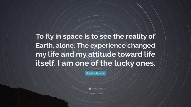 Roberta Bondar Quote: “To fly in space is to see the reality of Earth, alone. The experience changed my life and my attitude toward life itself. I am one of the lucky ones.”