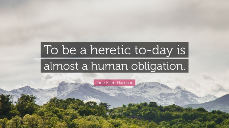 Jane Ellen Harrison Quote: “To be a heretic to-day is almost a human obligation.”