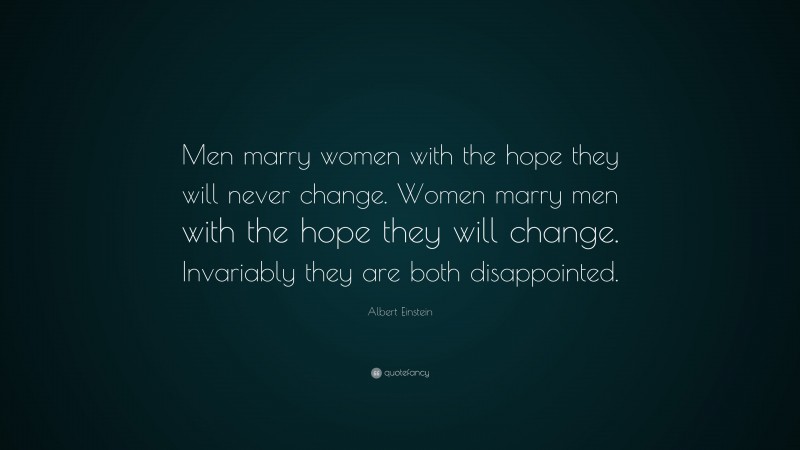 Albert Einstein Quote: “Men marry women with the hope they will never change. Women marry men with the hope they will change. Invariably they are both disappointed.”