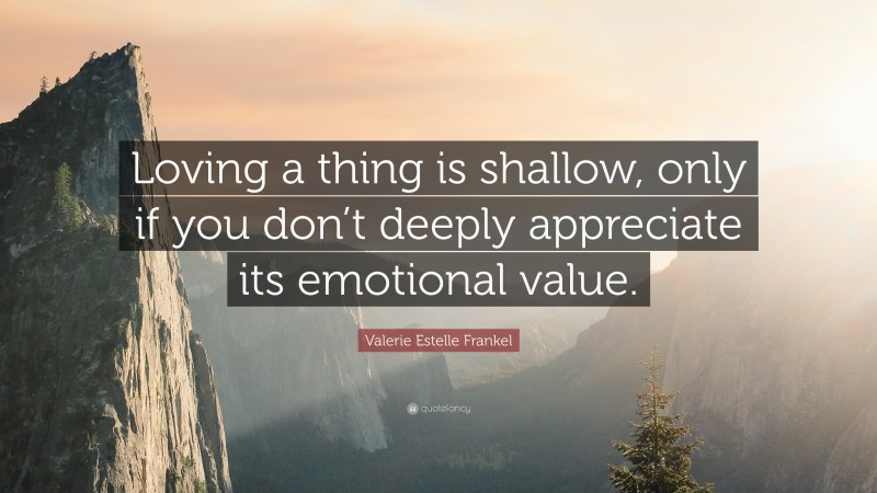 Valerie Estelle Frankel Quote: “Loving a thing is shallow, only if you don’t deeply appreciate its emotional value.”