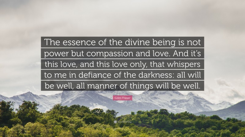 Giles Fraser Quote: “The essence of the divine being is not power but compassion and love. And it’s this love, and this love only, that whispers to me in defiance of the darkness: all will be well, all manner of things will be well.”