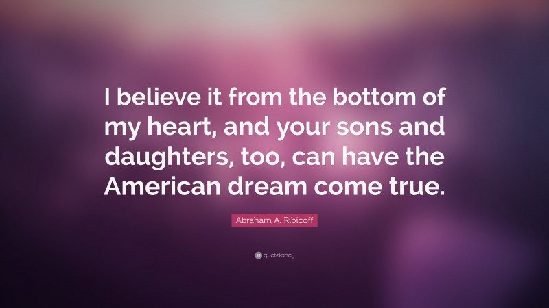 Abraham A. Ribicoff Quote: “I believe it from the bottom of my heart, and your sons and daughters, too, can have the American dream come true.”