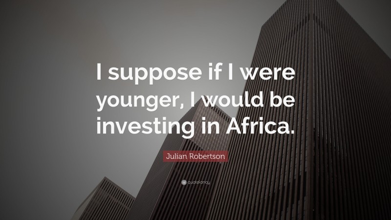 Julian Robertson Quote: “I suppose if I were younger, I would be investing in Africa.”
