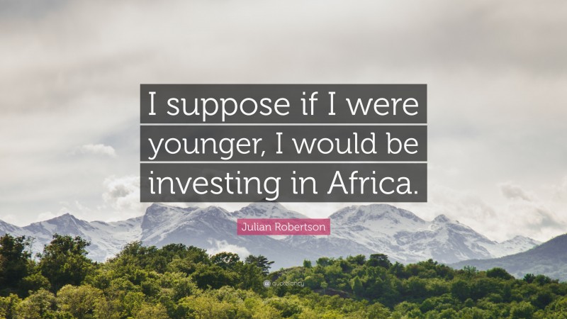 Julian Robertson Quote: “I suppose if I were younger, I would be investing in Africa.”