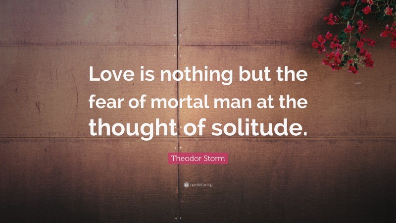 Theodor Storm Quote: “Love is nothing but the fear of mortal man at the thought of solitude.”
