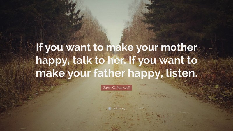 John C. Maxwell Quote: “If you want to make your mother happy, talk to her. If you want to make your father happy, listen.”