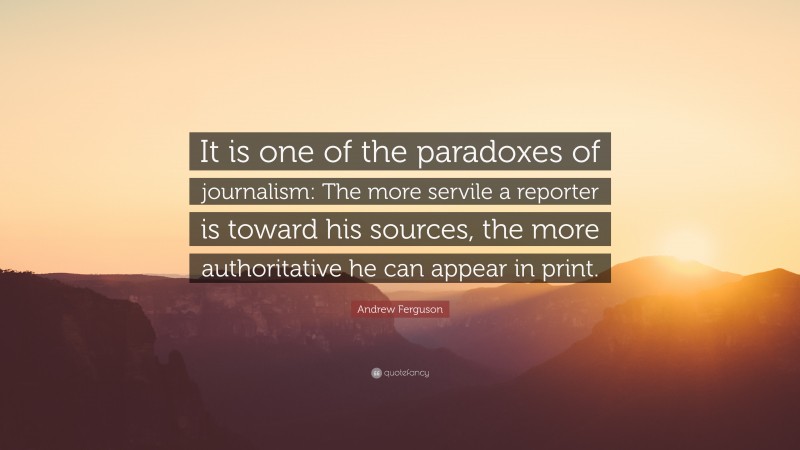 Andrew Ferguson Quote: “It is one of the paradoxes of journalism: The more servile a reporter is toward his sources, the more authoritative he can appear in print.”