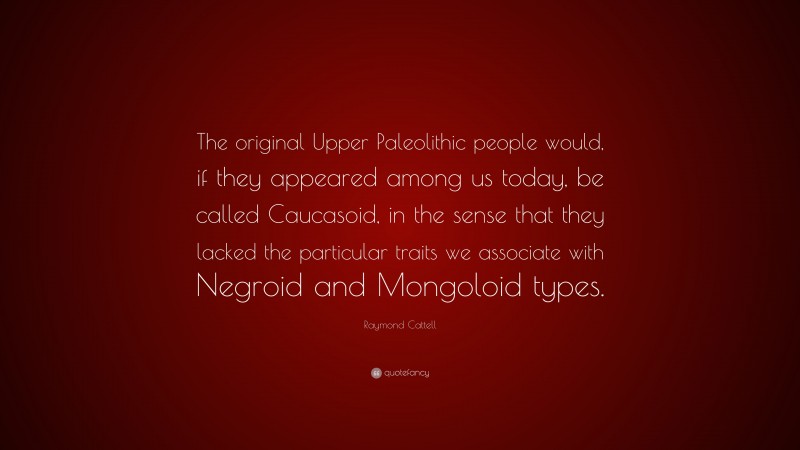 Raymond Cattell Quote: “The original Upper Paleolithic people would, if they appeared among us today, be called Caucasoid, in the sense that they lacked the particular traits we associate with Negroid and Mongoloid types.”