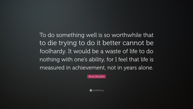 Bruce McLaren Quote: “To do something well is so worthwhile that to die trying to do it better cannot be foolhardy. It would be a waste of life to do nothing with one’s ability, for I feel that life is measured in achievement, not in years alone.”