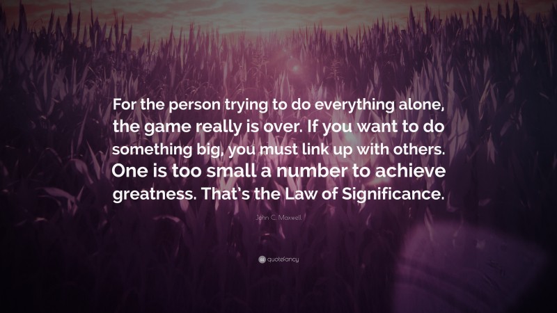 John C. Maxwell Quote: “For the person trying to do everything alone, the game really is over. If you want to do something big, you must link up with others. One is too small a number to achieve greatness. That’s the Law of Significance.”