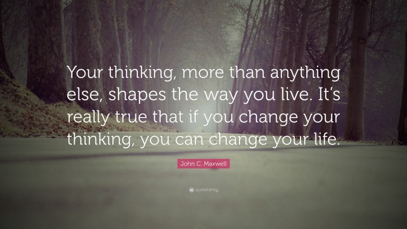 John C. Maxwell Quote: “Your thinking, more than anything else, shapes the way you live. It’s really true that if you change your thinking, you can change your life.”