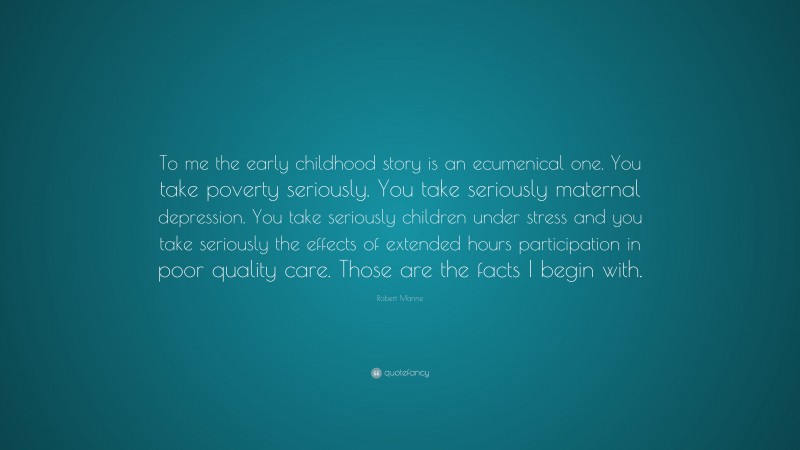Robert Manne Quote: “To me the early childhood story is an ecumenical one. You take poverty seriously. You take seriously maternal depression. You take seriously children under stress and you take seriously the effects of extended hours participation in poor quality care. Those are the facts I begin with.”