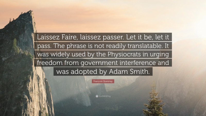 Francois Quesnay Quote: “Laissez Faire, laissez passer. Let it be, let it pass. The phrase is not readily translatable. It was widely used by the Physiocrats in urging freedom from government interference and was adopted by Adam Smith.”