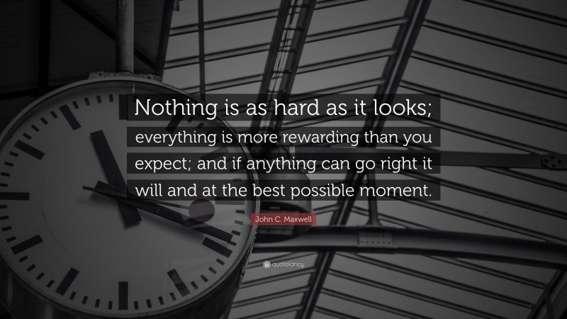 John C. Maxwell Quote: “Nothing is as hard as it looks; everything is more rewarding than you expect; and if anything can go right it will and at the best possible moment.”