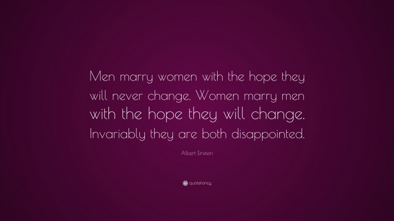Albert Einstein Quote: “Men marry women with the hope they will never change. Women marry men with the hope they will change. Invariably they are both disappointed.”