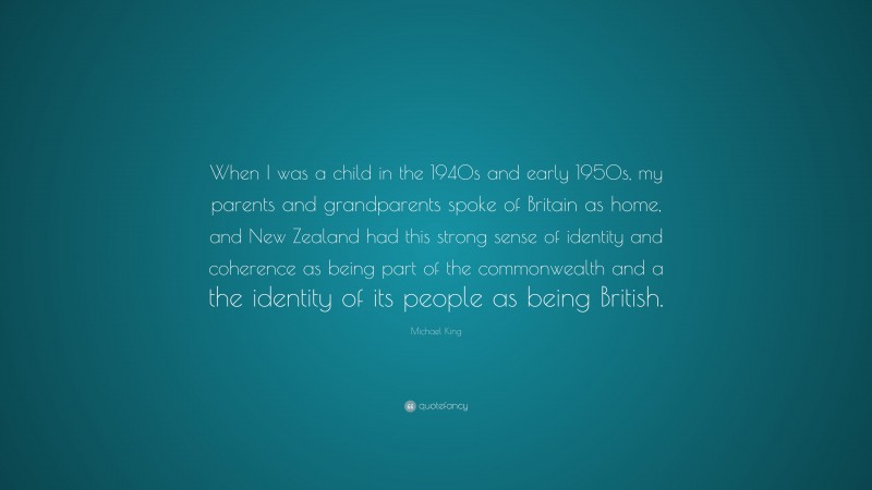 Michael King Quote: “When I was a child in the 1940s and early 1950s, my parents and grandparents spoke of Britain as home, and New Zealand had this strong sense of identity and coherence as being part of the commonwealth and a the identity of its people as being British.”