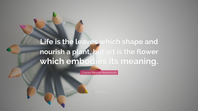 Charles Rennie Mackintosh Quote: “Life is the leaves which shape and nourish a plant, but art is the flower which embodies its meaning.”